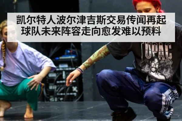 凯尔特人波尔津吉斯交易传闻再起 球队未来阵容走向愈发难以预料
