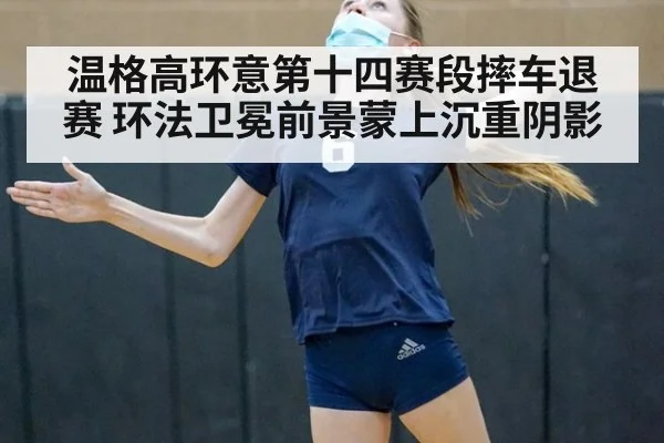温格高环意第十四赛段摔车退赛 环法卫冕前景蒙上沉重阴影