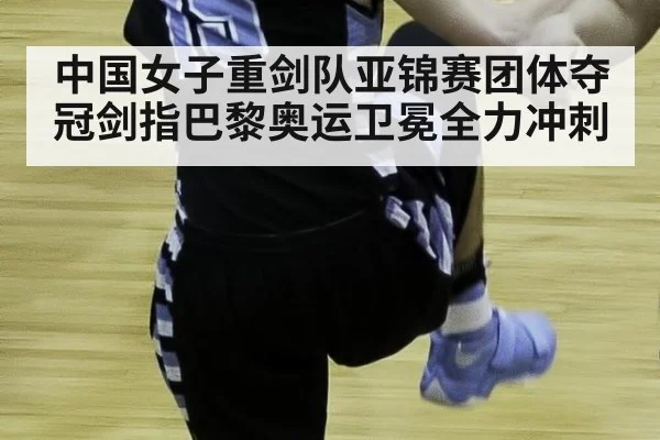 中国女子重剑队亚锦赛团体夺冠剑指巴黎奥运卫冕全力冲刺